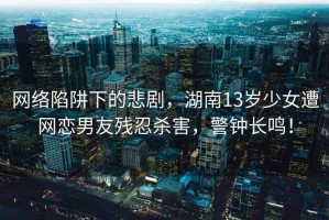 網(wǎng)絡(luò )陷阱下的悲劇，湖南13歲少女遭網(wǎng)戀男友殘忍殺害，警鐘長(cháng)鳴！