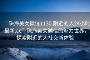 “珠海美女微信1130.附近的人24小時(shí)最新.cc”珠海美女微信的魅力世界，探索附近的人社交新體驗