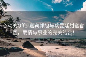 心動(dòng)的Offer嘉賓郭旭與蔡昆廷甜蜜官宣，愛(ài)情與事業(yè)的完美結合！