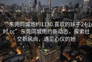 “東莞同城炮約1130.喜歡的妹子24小時(shí).cc”東莞同城炮約新動(dòng)態(tài)，探索社交新風(fēng)尚，遇見(jiàn)心儀的她