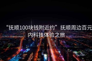 “撫順100塊錢(qián)附近約”撫順周邊百元內科技體驗之旅
