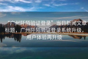 “廣州阡陌驗證登錄”當日新聞文章標題，廣州阡陌驗證登錄系統升級，用戶(hù)體驗再升級