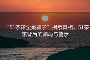 “51茶館全是騙子”揭示真相，51茶館背后的騙局與警示
