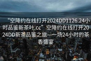 “空降約在線(xiàn)打開(kāi)2024DD1126.24小時(shí)品鑒新茶葉.cc”空降約在線(xiàn)打開(kāi)2024DD新茶品鑒之旅—一場(chǎng)24小時(shí)的茶香盛宴