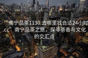 “南寧品茶1130.去哪里找合適24小時(shí).cc”南寧品茶之旅，探尋茶香與文化的交匯點(diǎn)