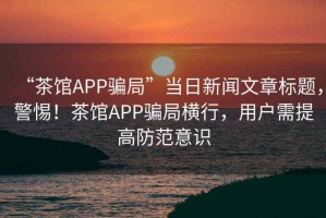 “茶館APP騙局”當日新聞文章標題，警惕！茶館APP騙局橫行，用戶(hù)需提高防范意識