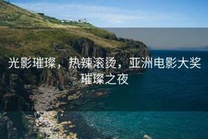 光影璀璨，熱辣滾燙，亞洲電影大獎璀璨之夜