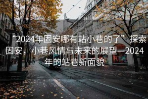 “2024年固安哪有站小巷的了”探索固安，小巷風(fēng)情與未來(lái)的展望—2024年的站巷新面貌