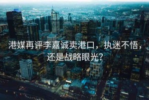 港媒再評李嘉誠賣(mài)港口，執迷不悟，還是戰略眼光？