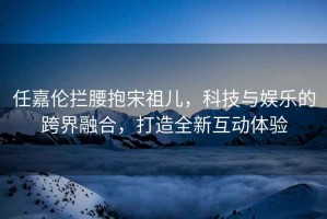 任嘉倫攔腰抱宋祖兒，科技與娛樂(lè )的跨界融合，打造全新互動(dòng)體驗