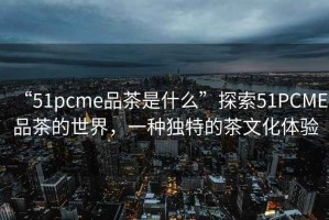 “51pcme品茶是什么”探索51PCME品茶的世界，一種獨特的茶文化體驗