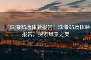 “珠海95場(chǎng)體驗報告”珠海95場(chǎng)體驗報告，探索風(fēng)景之美