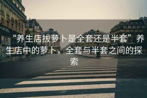 “養生店拔蘿卜是全套還是半套”養生店中的蘿卜，全套與半套之間的探索