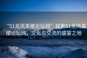 “51龍鳳茶樓論壇網(wǎng)”探索51龍鳳茶樓論壇網(wǎng)，文化與交流的盛宴之地