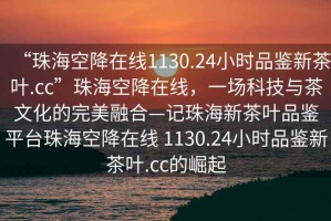“珠?？战翟诰€(xiàn)1130.24小時(shí)品鑒新茶葉.cc”珠?？战翟诰€(xiàn)，一場(chǎng)科技與茶文化的完美融合—記珠海新茶葉品鑒平臺珠?？战翟诰€(xiàn) 1130.24小時(shí)品鑒新茶葉.cc的崛起