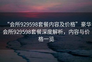 “會(huì )所929598套餐內容及價(jià)格”豪華會(huì )所929598套餐深度解析，內容與價(jià)格一覽