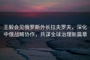 王毅會(huì )見(jiàn)俄羅斯外長(cháng)拉夫羅夫，深化中俄戰略協(xié)作，共謀全球治理新篇章