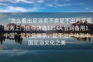 “怎么看出足浴賣(mài)不賣(mài)足不出戶(hù)享受服務(wù)上門(mén)任你挑選1114A.官網(wǎng)備用1.中國”足浴云端享，足不出戶(hù)體驗中國足浴文化之美