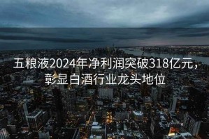 五糧液2024年凈利潤突破318億元，彰顯白酒行業(yè)龍頭地位