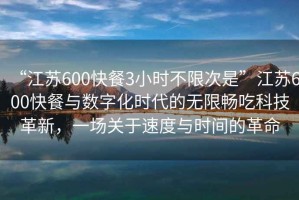 “江蘇600快餐3小時(shí)不限次是”江蘇600快餐與數字化時(shí)代的無(wú)限暢吃科技革新，一場(chǎng)關(guān)于速度與時(shí)間的革命