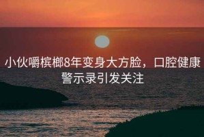 小伙嚼檳榔8年變身大方臉，口腔健康警示錄引發(fā)關(guān)注