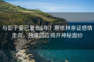 與彭于晏已復合6年？蔡依林親證感情走向，獨家回應揭開(kāi)神秘面紗