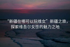 “新疆在哪可以玩維女”新疆之旅，探索維吾爾女性的魅力之地