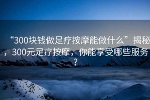 “300塊錢(qián)做足療按摩能做什么”揭秘，300元足療按摩，你能享受哪些服務(wù)？