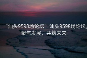 “汕頭9598場(chǎng)論壇”汕頭9598場(chǎng)論壇，聚焦發(fā)展，共筑未來(lái)