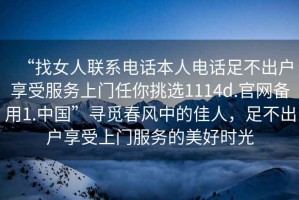 “找女人聯(lián)系電話(huà)本人電話(huà)足不出戶(hù)享受服務(wù)上門(mén)任你挑選1114d.官網(wǎng)備用1.中國”尋覓春風(fēng)中的佳人，足不出戶(hù)享受上門(mén)服務(wù)的美好時(shí)光