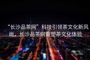 “長(cháng)沙品茶網(wǎng)”科技引領(lǐng)茶文化新風(fēng)尚，長(cháng)沙品茶網(wǎng)重塑茶文化體驗