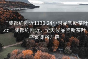 “成都約附近1130.24小時(shí)品鑒新茶葉.cc”成都約附近，全天候品鑒新茶葉盛宴即將開(kāi)啟