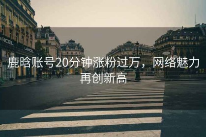 鹿晗賬號20分鐘漲粉過(guò)萬(wàn)，網(wǎng)絡(luò )魅力再創(chuàng  )新高
