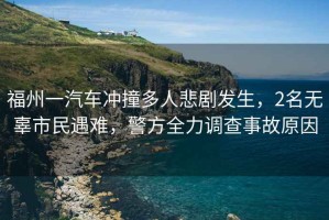 福州一汽車(chē)沖撞多人悲劇發(fā)生，2名無(wú)辜市民遇難，警方全力調查事故原因