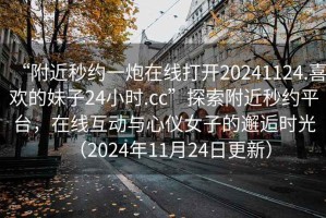 “附近秒約一炮在線(xiàn)打開(kāi)20241124.喜歡的妹子24小時(shí).cc”探索附近秒約平臺，在線(xiàn)互動(dòng)與心儀女子的邂逅時(shí)光（2024年11月24日更新）