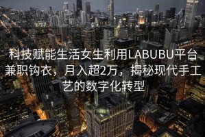 科技賦能生活女生利用LABUBU平臺兼職鉤衣，月入超2萬(wàn)，揭秘現代手工藝的數字化轉型
