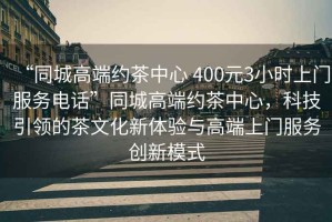 “同城高端約茶中心 400元3小時(shí)上門(mén)服務(wù)電話(huà)”同城高端約茶中心，科技引領(lǐng)的茶文化新體驗與高端上門(mén)服務(wù)創(chuàng  )新模式