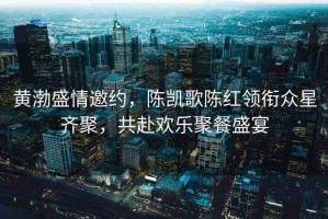 黃渤盛情邀約，陳凱歌陳紅領(lǐng)銜眾星齊聚，共赴歡樂(lè )聚餐盛宴