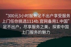 “300元3小時(shí)服務(wù)足不出戶(hù)享受服務(wù)上門(mén)任你挑選1114b.官網(wǎng)備用1.中國”足不出戶(hù)，盡享服務(wù)之美，探索中國上門(mén)服務(wù)的魅力