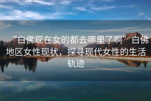 “白佛現在女的都去哪里了啊”白佛地區女性現狀，探尋現代女性的生活軌跡