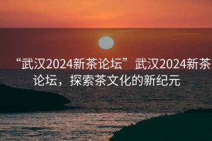 “武漢2024新茶論壇”武漢2024新茶論壇，探索茶文化的新紀元