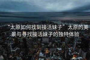 “太原如何找到接活妹子”太原的美景與尋找接活妹子的獨特體驗