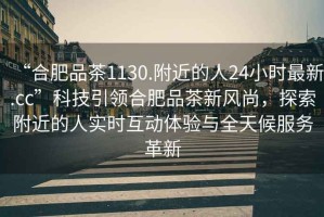 “合肥品茶1130.附近的人24小時(shí)最新.cc”科技引領(lǐng)合肥品茶新風(fēng)尚，探索附近的人實(shí)時(shí)互動(dòng)體驗與全天候服務(wù)革新