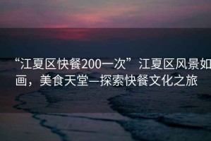 “江夏區快餐200一次”江夏區風(fēng)景如畫(huà)，美食天堂—探索快餐文化之旅