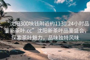 “沈陽(yáng)300塊錢(qián)附近約1130.24小時(shí)品鑒新茶葉.cc”沈陽(yáng)新茶葉品鑒盛會(huì )，探索茶葉魅力，品味獨特風(fēng)味