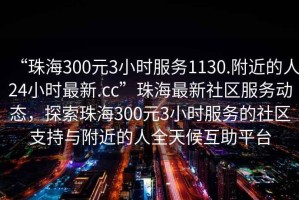 “珠海300元3小時(shí)服務(wù)1130.附近的人24小時(shí)最新.cc”珠海最新社區服務(wù)動(dòng)態(tài)，探索珠海300元3小時(shí)服務(wù)的社區支持與附近的人全天候互助平臺