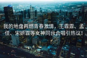 我的地盤(pán)再燃青春激情，王霏霏、孟佳、宋妍霏等女神同臺合唱引熱議！