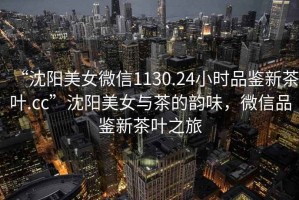 “沈陽(yáng)美女微信1130.24小時(shí)品鑒新茶葉.cc”沈陽(yáng)美女與茶的韻味，微信品鑒新茶葉之旅