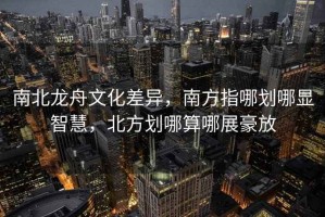 南北龍舟文化差異，南方指哪劃哪顯智慧，北方劃哪算哪展豪放