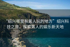 “紹興哪里有男人玩的地方”紹興科技之旅，探索男人的娛樂(lè )新天地